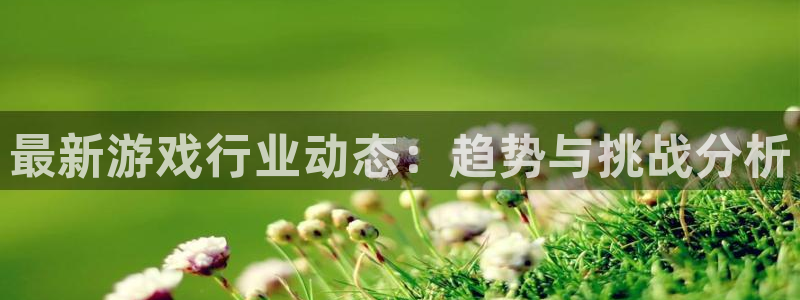杜邦娱乐平台官方网站：最新游戏行业动态：趋势与挑战分析